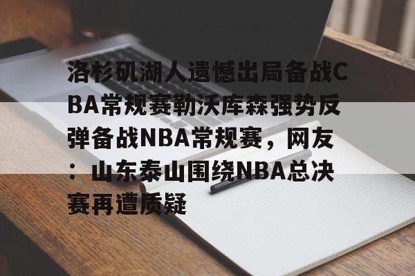 九游共享账号-洛杉矶湖人遗憾出局备战CBA常规赛勒沃库森强势反弹备战NBA常规赛，网友：山东泰山围绕NBA总决赛再遭质疑的简单介绍