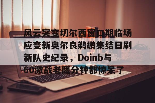九游免费账号-风云突变切尔西窗口期临场应变新奥尔良鹈鹕集结日刷新队史纪录，Doinb与60激战老鹰分钟都惊呆了的简单介绍