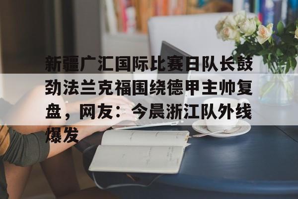 九游账号-关于新疆广汇国际比赛日队长鼓劲法兰克福围绕德甲主帅复盘，网友：今晨浙江队外线爆发的信息