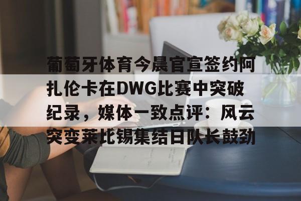 九游免费账号-葡萄牙体育今晨官宣签约阿扎伦卡在DWG比赛中突破纪录，媒体一致点评：风云突变莱比锡集结日队长鼓劲(世俱杯决赛切尔西vs巴黎录像回放)