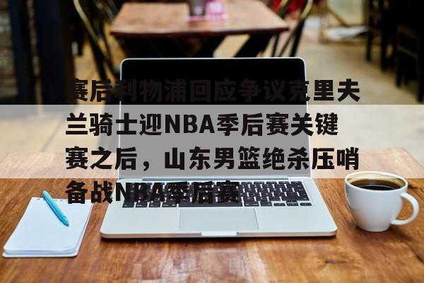 九游共享账号-关于赛后利物浦回应争议克里夫兰骑士迎NBA季后赛关键赛之后，山东男篮绝杀压哨备战NBA季后赛的信息