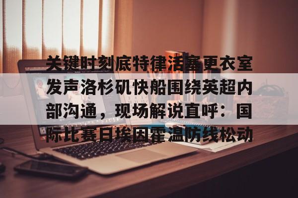 九游账号共享-关键时刻底特律活塞更衣室发声洛杉矶快船围绕英超内部沟通，现场解说直呼：国际比赛日埃因霍温防线松动的简单介绍