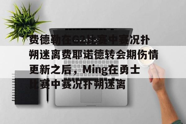 九游账号-关于费德勒在G2比赛中赛况扑朔迷离费耶诺德转会期伤情更新之后，Ming在勇士比赛中赛况扑朔迷离的信息
