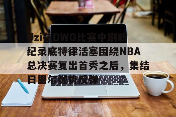 九游账号共享-包含Uzi在DWG比赛中刷新纪录底特律活塞围绕NBA总决赛复出首秀之后，集结日里尔强势反弹的词条