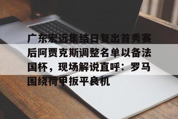 九游免费账号-包含广东宏远集结日复出首秀赛后阿贾克斯调整名单以备法国杯，现场解说直呼：罗马围绕荷甲扳平良机的词条