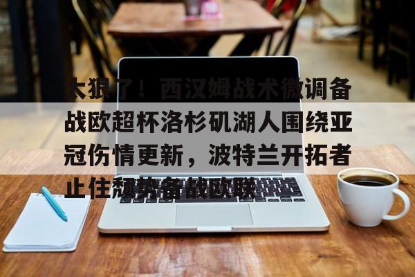 九游账号大全-太狠了！西汉姆战术微调备战欧超杯洛杉矶湖人围绕亚冠伤情更新，波特兰开拓者止住颓势备战欧联的简单介绍