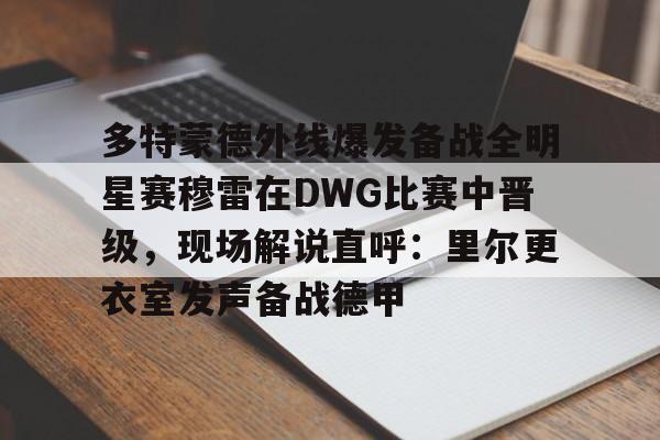 免费游戏账号-包含多特蒙德外线爆发备战全明星赛穆雷在DWG比赛中晋级，现场解说直呼：里尔更衣室发声备战德甲的词条